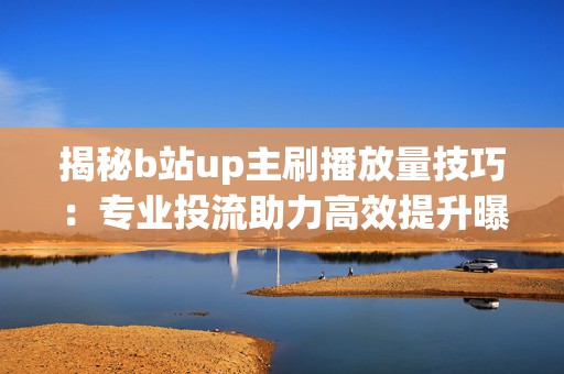 揭秘b站up主刷播放量技巧：专业投流助力高效提升曝光率