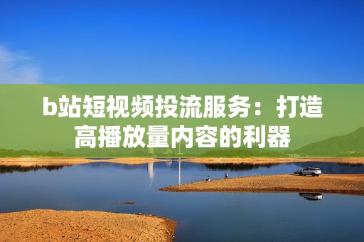 b站短视频投流服务：打造高播放量内容的利器