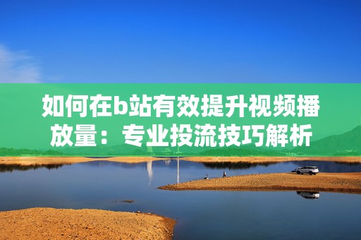 如何在b站有效提升视频播放量：专业投流技巧解析