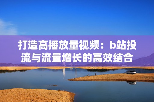 打造高播放量视频：b站投流与流量增长的高效结合