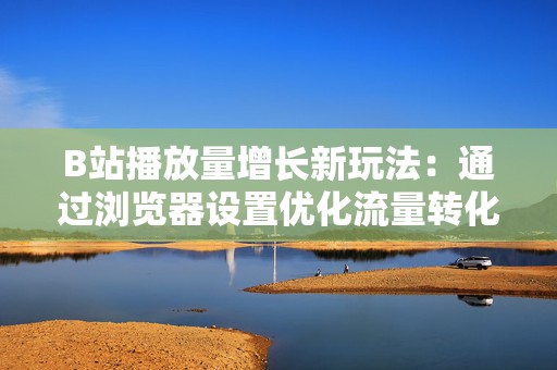 B站播放量增长新玩法：通过浏览器设置优化流量转化路径