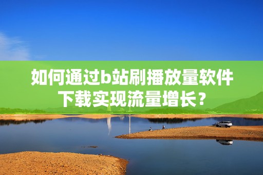 如何通过b站刷播放量软件下载实现流量增长？