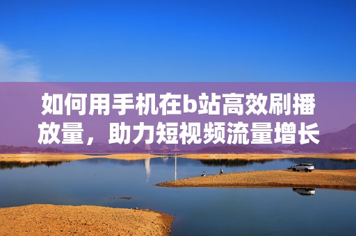 如何用手机在b站高效刷播放量，助力短视频流量增长