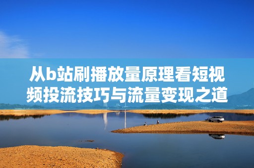 从b站刷播放量原理看短视频投流技巧与流量变现之道