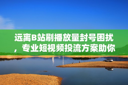 远离B站刷播放量封号困扰，专业短视频投流方案助你一臂之力