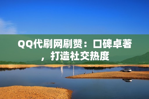 QQ代刷网刷赞：口碑卓著，打造社交热度