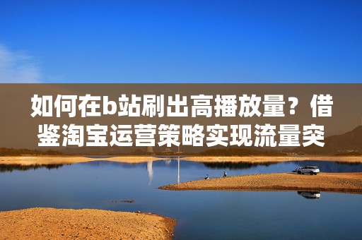 如何在b站刷出高播放量？借鉴淘宝运营策略实现流量突破