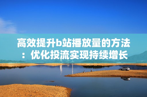 高效提升b站播放量的方法：优化投流实现持续增长