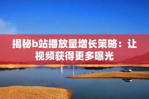 揭秘b站播放量增长策略：让视频获得更多曝光