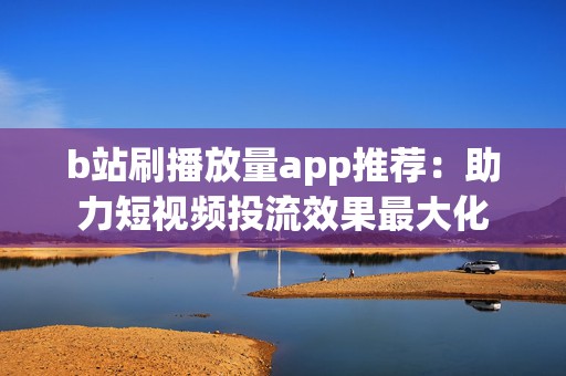 b站刷播放量app推荐：助力短视频投流效果最大化