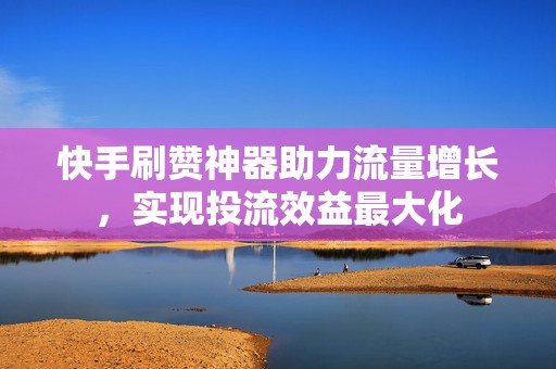 快手刷赞神器助力流量增长，实现投流效益最大化