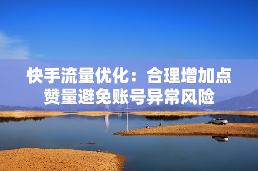 快手流量优化：合理增加点赞量避免账号异常风险