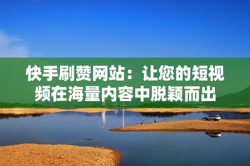 快手刷赞网站：让您的短视频在海量内容中脱颖而出