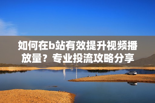 如何在b站有效提升视频播放量？专业投流攻略分享