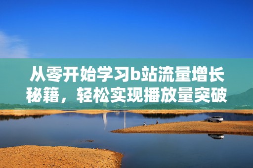 从零开始学习b站流量增长秘籍，轻松实现播放量突破