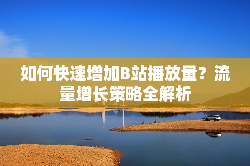 如何快速增加B站播放量？流量增长策略全解析