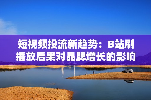 短视频投流新趋势：B站刷播放后果对品牌增长的影响与应对