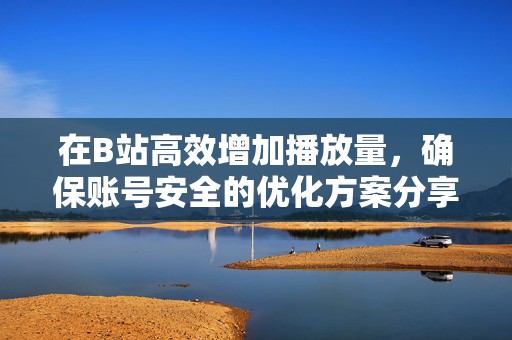 在B站高效增加播放量，确保账号安全的优化方案分享