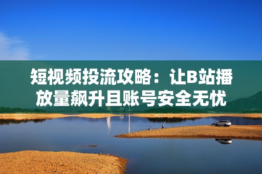 短视频投流攻略：让B站播放量飙升且账号安全无忧