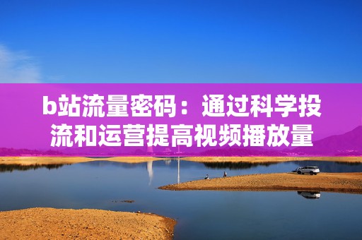 b站流量密码：通过科学投流和运营提高视频播放量