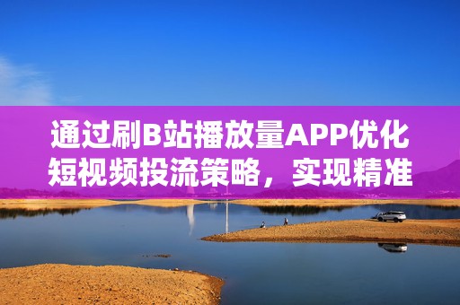 通过刷B站播放量APP优化短视频投流策略，实现精准获客