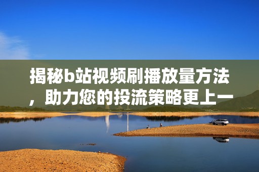 揭秘b站视频刷播放量方法，助力您的投流策略更上一层楼