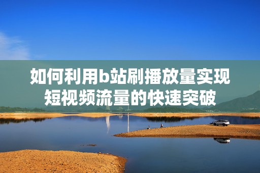 如何利用b站刷播放量实现短视频流量的快速突破