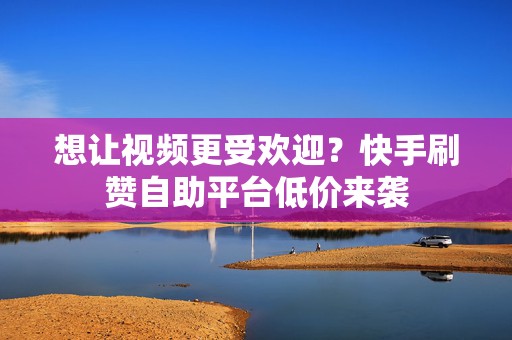 想让视频更受欢迎？快手刷赞自助平台低价来袭