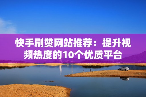 快手刷赞网站推荐：提升视频热度的10个优质平台