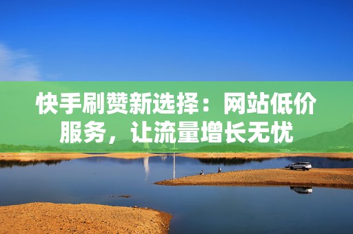 快手刷赞新选择：网站低价服务，让流量增长无忧