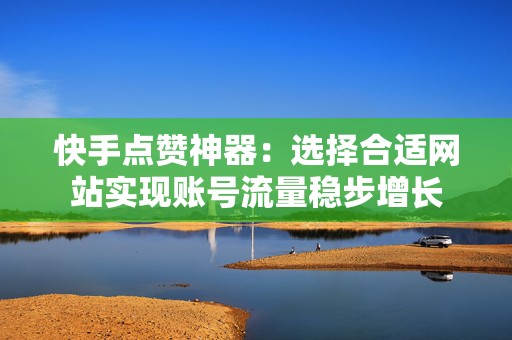 快手点赞神器：选择合适网站实现账号流量稳步增长