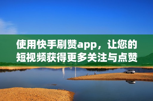 使用快手刷赞app，让您的短视频获得更多关注与点赞