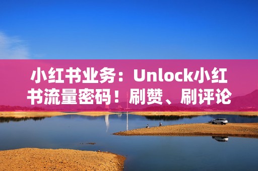 小红书业务：Unlock小红书流量密码！刷赞、刷评论、打造人气爆棚笔记！