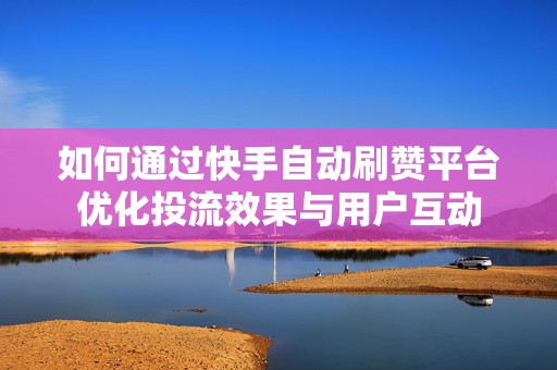 如何通过快手自动刷赞平台优化投流效果与用户互动