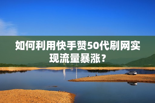 如何利用快手赞50代刷网实现流量暴涨？