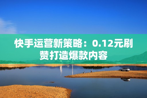 快手运营新策略：0.12元刷赞打造爆款内容