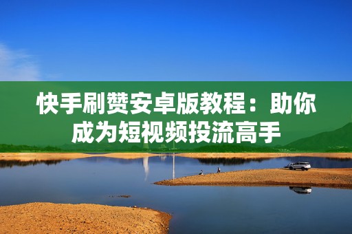 快手刷赞安卓版教程：助你成为短视频投流高手