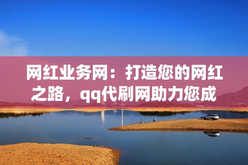 网红业务网：打造您的网红之路，qq代刷网助力您成为社交媒体明星