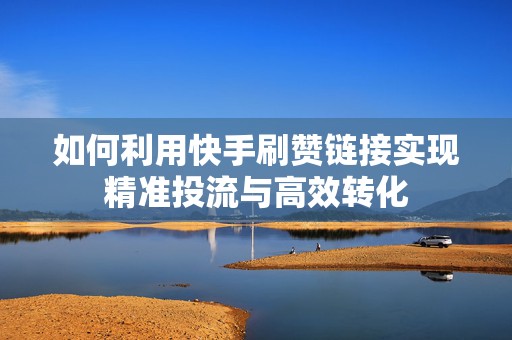 如何利用快手刷赞链接实现精准投流与高效转化