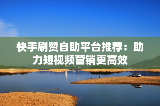 快手刷赞自助平台推荐：助力短视频营销更高效