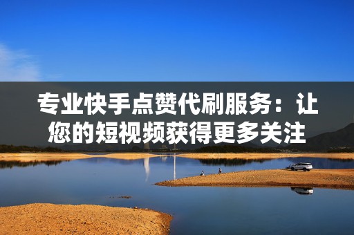 专业快手点赞代刷服务：让您的短视频获得更多关注