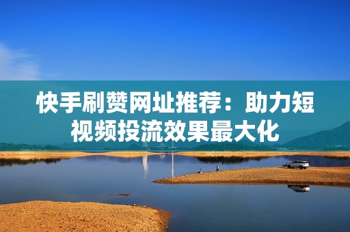 快手刷赞网址推荐：助力短视频投流效果最大化