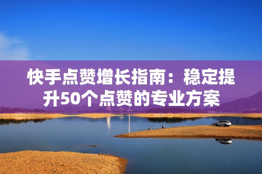 快手点赞增长指南：稳定提升50个点赞的专业方案