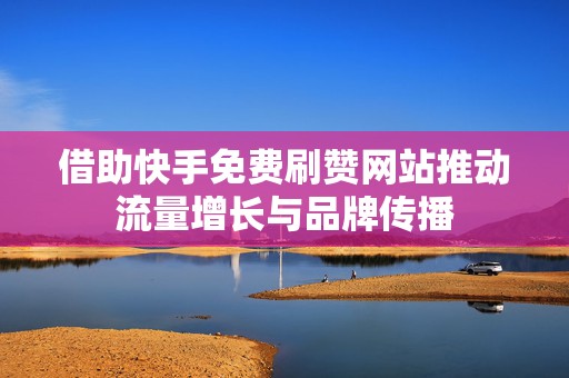 借助快手免费刷赞网站推动流量增长与品牌传播