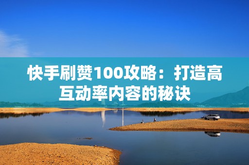 快手刷赞100攻略：打造高互动率内容的秘诀