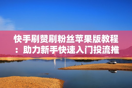 快手刷赞刷粉丝苹果版教程：助力新手快速入门投流推广