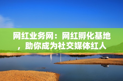 网红业务网：网红孵化基地，助你成为社交媒体红人