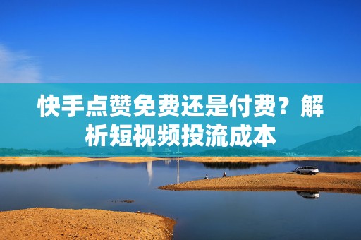 快手点赞免费还是付费？解析短视频投流成本