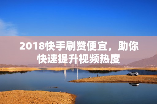 2018快手刷赞便宜，助你快速提升视频热度