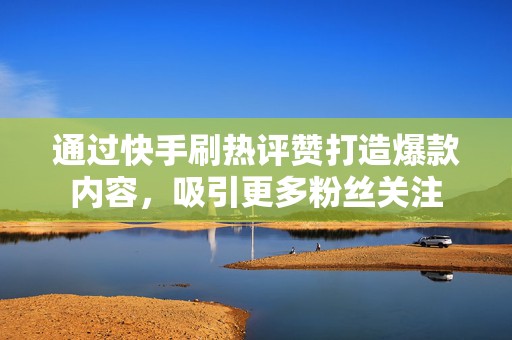 通过快手刷热评赞打造爆款内容，吸引更多粉丝关注